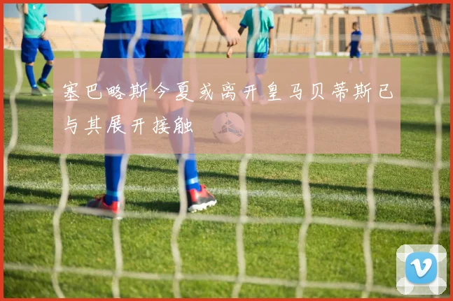 塞巴略斯今夏或离开皇马贝蒂斯已与其展开接触