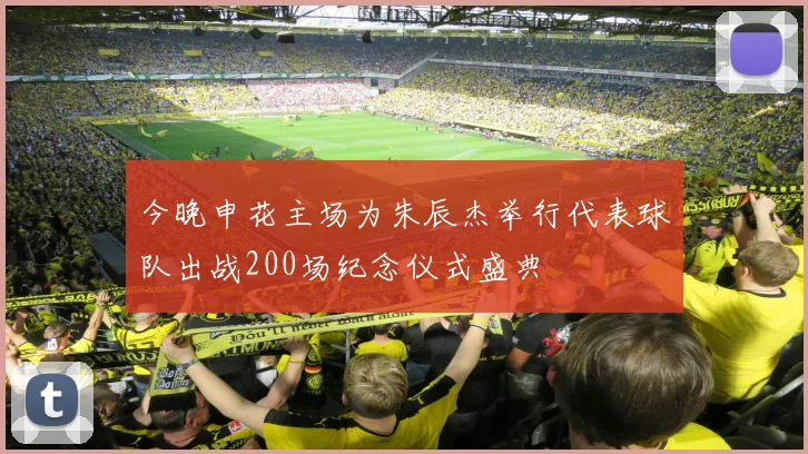 今晚申花主场为朱辰杰举行代表球队出战200场纪念仪式盛典