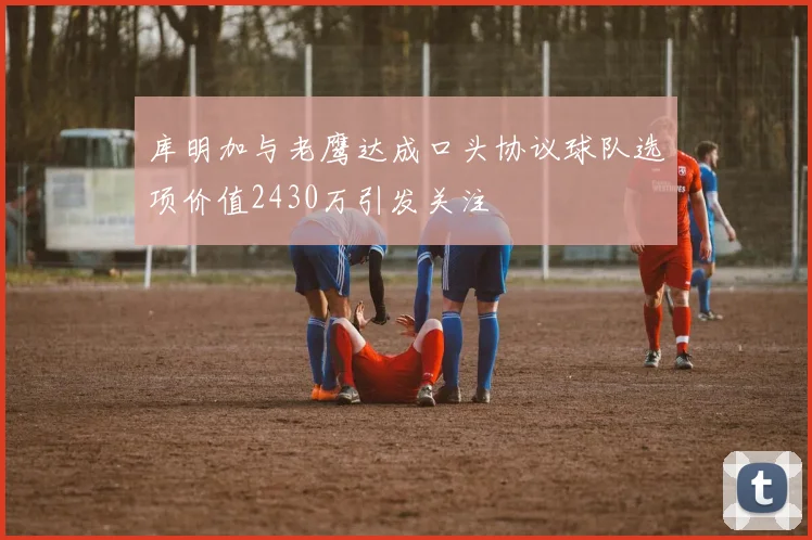 库明加与老鹰达成口头协议球队选项价值2430万引发关注