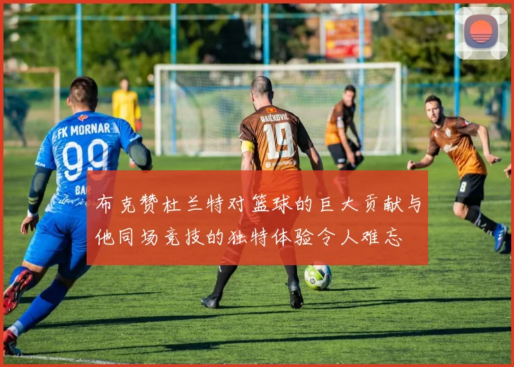 布克赞杜兰特对篮球的巨大贡献与他同场竞技的独特体验令人难忘