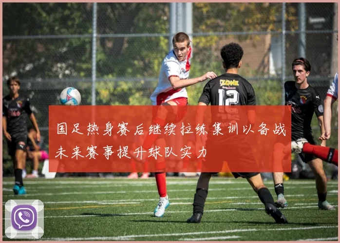 国足热身赛后继续拉练集训以备战未来赛事提升球队实力
