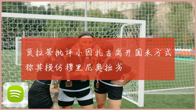 莫拉蒂批评小因扎吉离开国米方式称其模仿穆里尼奥拙劣