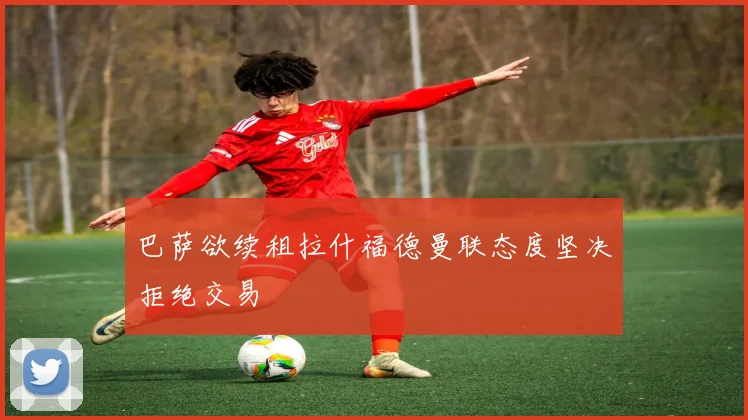 巴萨欲续租拉什福德曼联态度坚决拒绝交易